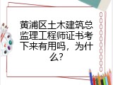 黄浦区土木建筑总监理工程师证书考下来有用吗，为什么？