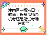 津南区一级港口与航道工程建造师是机考还是笔试考场在哪里