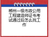 郴州一级市政公用工程建造师证书考试通过后怎么找工作