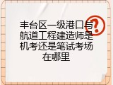 丰台区一级港口与航道工程建造师是机考还是笔试考场在哪里