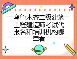 乌鲁木齐二级建筑工程建造师考试代报名和培训机构哪里有