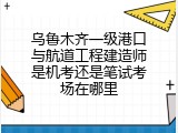 乌鲁木齐一级港口与航道工程建造师是机考还是笔试考场在哪里