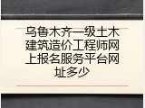 乌鲁木齐一级土木建筑造价工程师网上报名服务平台网址多少