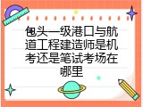 包头一级港口与航道工程建造师是机考还是笔试考场在哪里