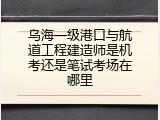 乌海一级港口与航道工程建造师是机考还是笔试考场在哪里