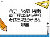 西宁一级港口与航道工程建造师是机考还是笔试考场在哪里