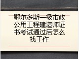 鄂尔多斯一级市政公用工程建造师证书考试通过后怎么找工作