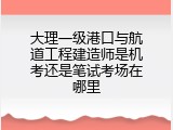大理一级港口与航道工程建造师是机考还是笔试考场在哪里
