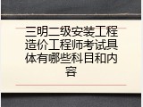 三明二级安装工程造价工程师考试具体有哪些科目和内容