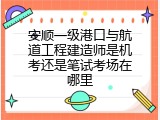 安顺一级港口与航道工程建造师是机考还是笔试考场在哪里