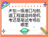 广东一级港口与航道工程建造师是机考还是笔试考场在哪里