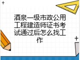 酒泉一级市政公用工程建造师证书考试通过后怎么找工作