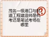 茂名一级港口与航道工程建造师是机考还是笔试考场在哪里