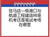 驻马店一级港口与航道工程建造师是机考还是笔试考场在哪里