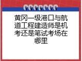 黄冈一级港口与航道工程建造师是机考还是笔试考场在哪里