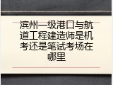 滨州一级港口与航道工程建造师是机考还是笔试考场在哪里