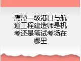 鹰潭一级港口与航道工程建造师是机考还是笔试考场在哪里