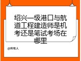 绍兴一级港口与航道工程建造师是机考还是笔试考场在哪里