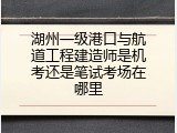 湖州一级港口与航道工程建造师是机考还是笔试考场在哪里
