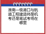 淮南一级港口与航道工程建造师是机考还是笔试考场在哪里