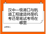 汉中一级港口与航道工程建造师是机考还是笔试考场在哪里