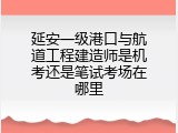 延安一级港口与航道工程建造师是机考还是笔试考场在哪里