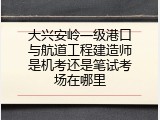 大兴安岭一级港口与航道工程建造师是机考还是笔试考场在哪里