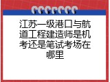 江苏一级港口与航道工程建造师是机考还是笔试考场在哪里