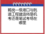 鹤岗一级港口与航道工程建造师是机考还是笔试考场在哪里