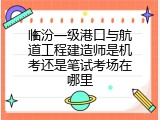 临汾一级港口与航道工程建造师是机考还是笔试考场在哪里