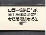 山西一级港口与航道工程建造师是机考还是笔试考场在哪里