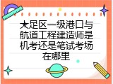 大足区一级港口与航道工程建造师是机考还是笔试考场在哪里