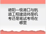 德阳一级港口与航道工程建造师是机考还是笔试考场在哪里
