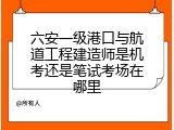 六安一级港口与航道工程建造师是机考还是笔试考场在哪里