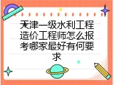 天津一级水利工程造价工程师怎么报考哪家最好有何要求