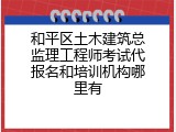 和平区土木建筑总监理工程师考试代报名和培训机构哪里有