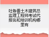 吐鲁番土木建筑总监理工程师考试代报名和培训机构哪里有