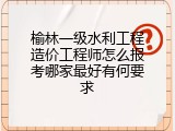 榆林一级水利工程造价工程师怎么报考哪家最好有何要求