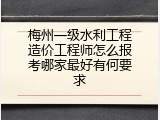 梅州一级水利工程造价工程师怎么报考哪家最好有何要求