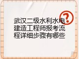 武汉二级水利水电建造工程师报考流程详细步骤有哪些