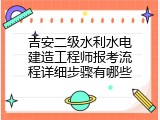吉安二级水利水电建造工程师报考流程详细步骤有哪些