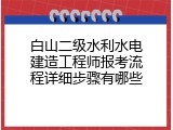 白山二级水利水电建造工程师报考流程详细步骤有哪些