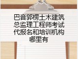 巴音郭楞土木建筑总监理工程师考试代报名和培训机构哪里有
