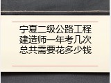 宁夏二级公路工程建造师一年考几次总共需要花多少钱