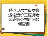 呼伦贝尔二级交通运输造价工程师考试成绩公布时间如何查询