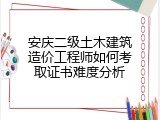 安庆二级土木建筑造价工程师如何考取证书难度分析