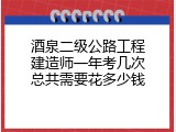 酒泉二级公路工程建造师一年考几次总共需要花多少钱