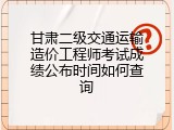 甘肃二级交通运输造价工程师考试成绩公布时间如何查询