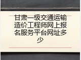 甘肃一级交通运输造价工程师网上报名服务平台网址多少