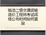 临沧二级交通运输造价工程师考试成绩公布时间如何查询